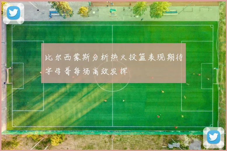 比尔西蒙斯分析热火投篮表现期待字母哥每场高效发挥