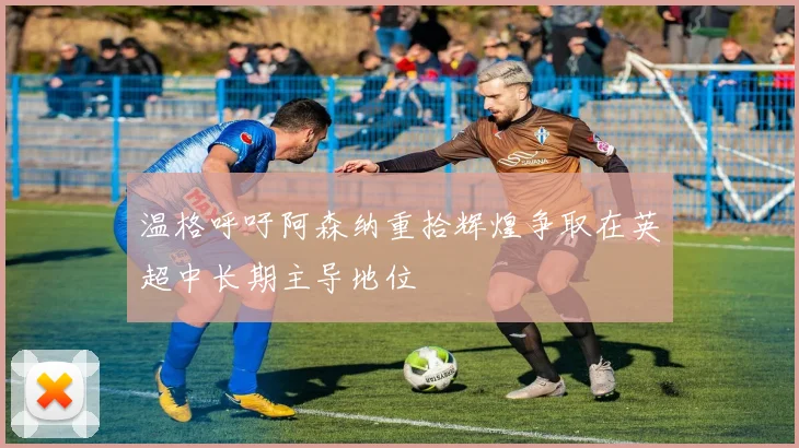 温格呼吁阿森纳重拾辉煌争取在英超中长期主导地位