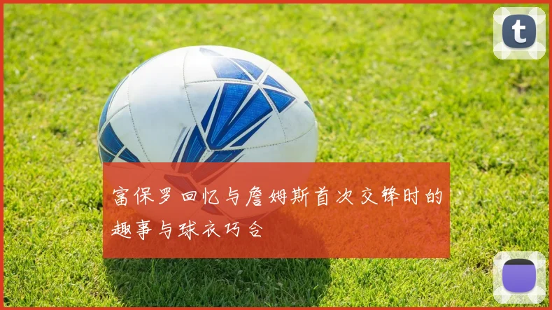 富保罗回忆与詹姆斯首次交锋时的趣事与球衣巧合