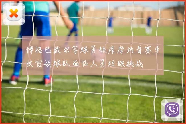 博格巴戴尔等球员缺席摩纳哥赛季收官战球队面临人员短缺挑战