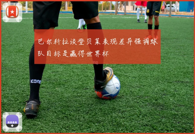 巴尔科拉谈登贝莱表现差异强调球队目标是赢得世界杯