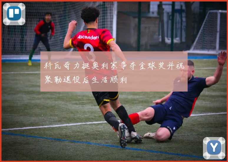科瓦奇力挺奥利塞争夺金球奖并祝聚勒退役后生活顺利