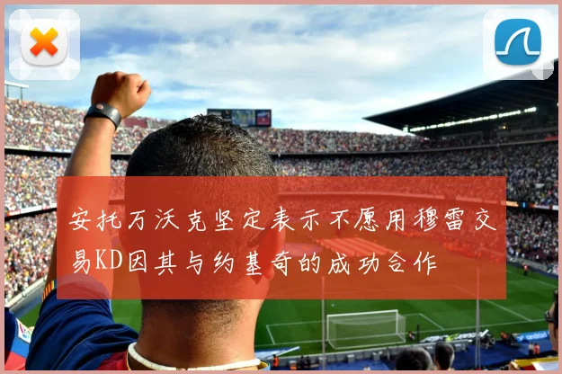 安托万沃克坚定表示不愿用穆雷交易KD因其与约基奇的成功合作