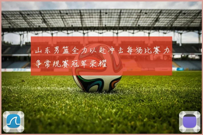 山东男篮全力以赴冲击每场比赛力争常规赛冠军荣耀